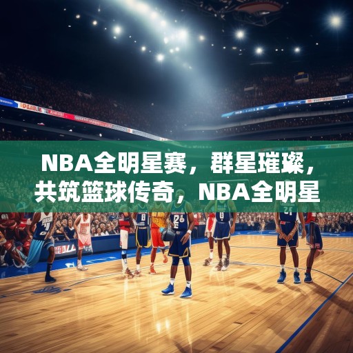 NBA全明星赛，群星璀璨，共筑篮球传奇，NBA全明星赛，群星闪耀，共创篮球传奇盛宴