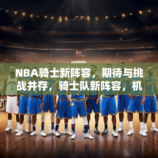NBA骑士新阵容，期待与挑战并存，骑士队新阵容，机遇与挑战并存的未来