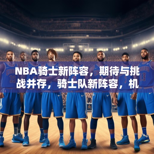 NBA骑士新阵容，期待与挑战并存，骑士队新阵容，机遇与挑战并存的未来