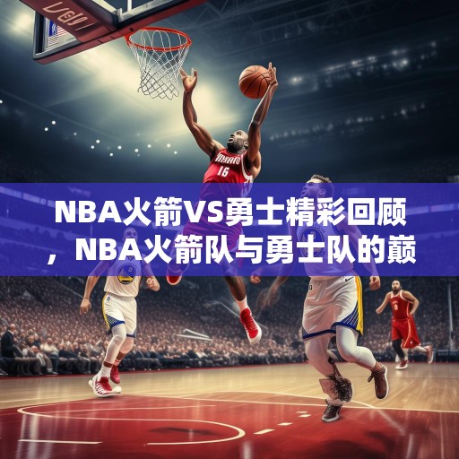 NBA火箭VS勇士精彩回顾，NBA火箭队与勇士队的巅峰对决，精彩瞬间回顾