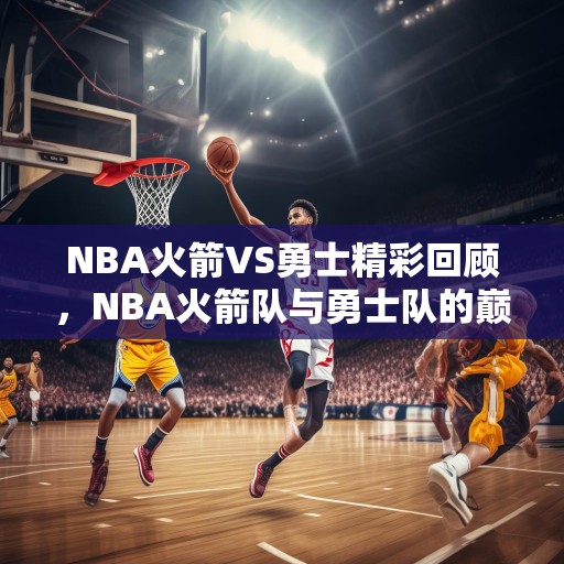 NBA火箭VS勇士精彩回顾，NBA火箭队与勇士队的巅峰对决，精彩瞬间回顾