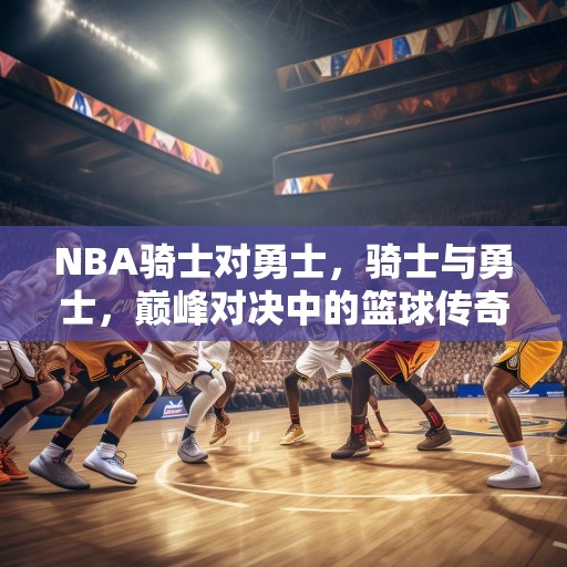 NBA骑士对勇士，骑士与勇士，巅峰对决中的篮球传奇