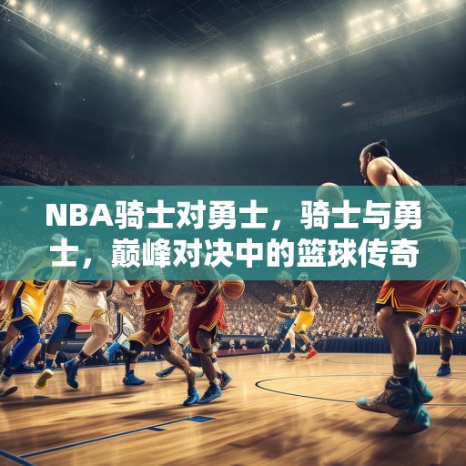 NBA骑士对勇士，骑士与勇士，巅峰对决中的篮球传奇